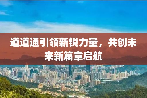 道道通引領(lǐng)新銳力量，共創(chuàng)未來新篇章啟航