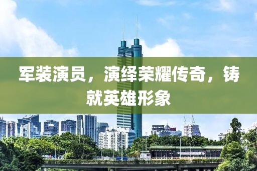軍裝演員，演繹榮耀傳奇，鑄就英雄形象