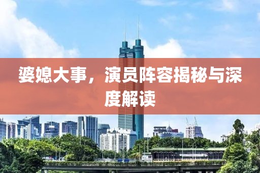 婆媳大事，演員陣容揭秘與深度解讀