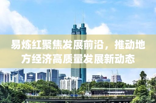 易煉紅聚焦發(fā)展前沿，推動(dòng)地方經(jīng)濟(jì)高質(zhì)量發(fā)展新動(dòng)態(tài)