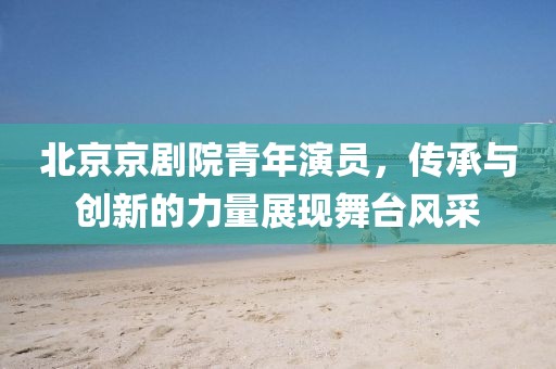 北京京劇院青年演員，傳承與創(chuàng)新的力量展現(xiàn)舞臺(tái)風(fēng)采