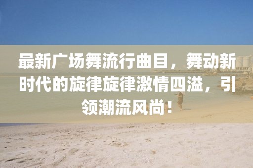 最新廣場(chǎng)舞流行曲目，舞動(dòng)新時(shí)代的旋律旋律激情四溢，引領(lǐng)潮流風(fēng)尚！