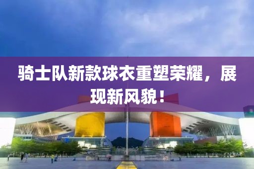 騎士隊新款球衣重塑榮耀，展現(xiàn)新風(fēng)貌！