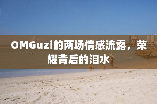 OMGuzi的兩場(chǎng)情感流露，榮耀背后的淚水