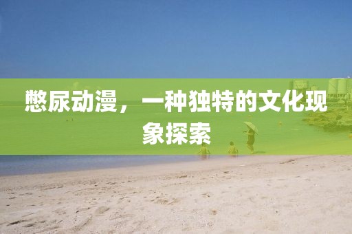 憋尿動漫，一種獨特的文化現(xiàn)象探索