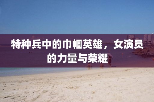 特種兵中的巾幗英雄，女演員的力量與榮耀