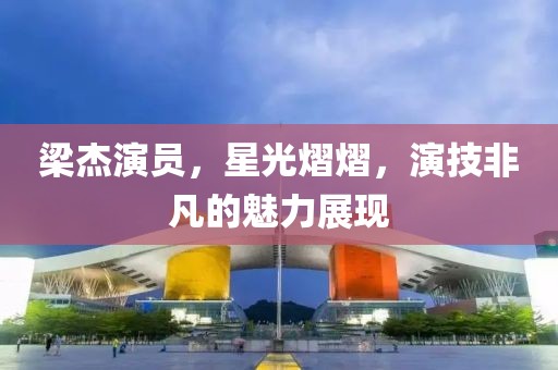 梁杰演員，星光熠熠，演技非凡的魅力展現(xiàn)