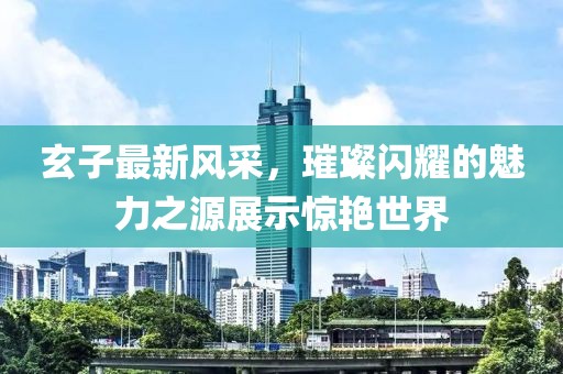 玄子最新風(fēng)采，璀璨閃耀的魅力之源展示驚艷世界