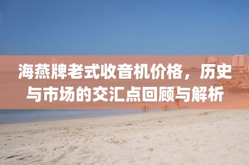 海燕牌老式收音機價格，歷史與市場的交匯點回顧與解析