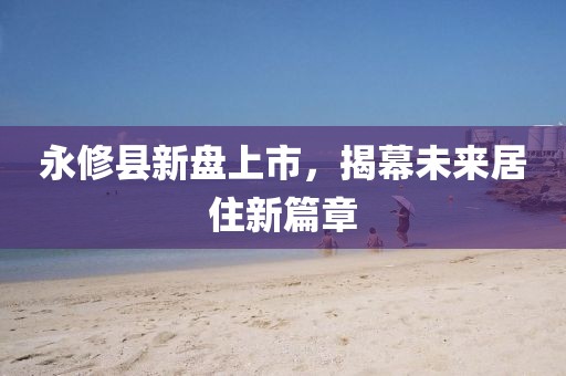 永修縣新盤上市，揭幕未來居住新篇章