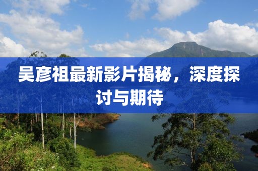 吳彥祖最新影片揭秘，深度探討與期待