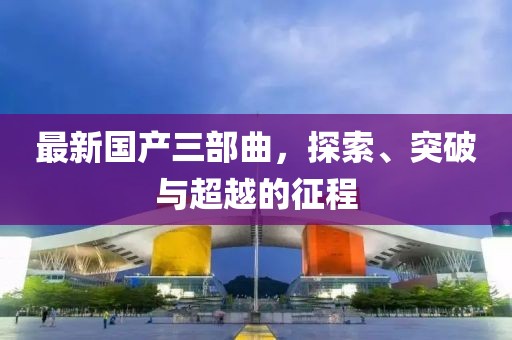 最新國(guó)產(chǎn)三部曲，探索、突破與超越的征程