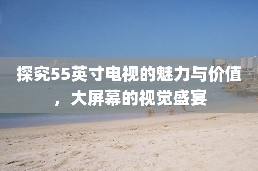 探究55英寸電視的魅力與價值，大屏幕的視覺盛宴
