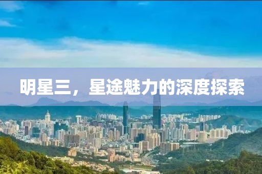 明星三，星途魅力的深度探索