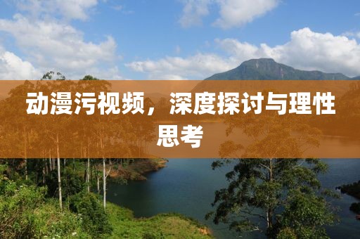 動(dòng)漫污視頻，深度探討與理性思考