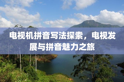 電視機拼音寫法探索，電視發(fā)展與拼音魅力之旅