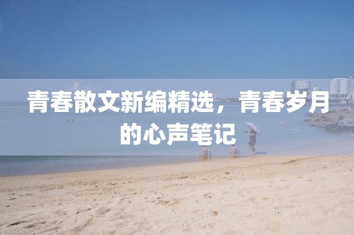 青春散文新編精選，青春歲月的心聲筆記