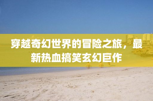 穿越奇幻世界的冒險(xiǎn)之旅，最新熱血搞笑玄幻巨作