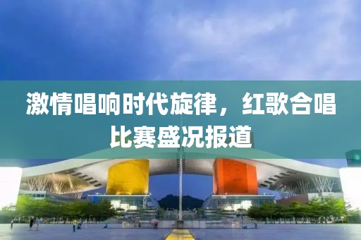 激情唱響時代旋律，紅歌合唱比賽盛況報道