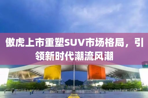 傲虎上市重塑SUV市場格局，引領(lǐng)新時代潮流風潮