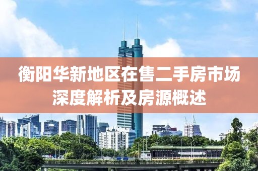 衡陽(yáng)華新地區(qū)在售二手房市場(chǎng)深度解析及房源概述