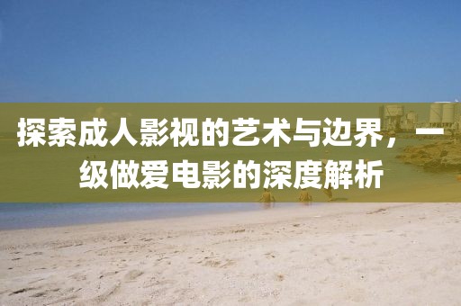 探索成人影視的藝術(shù)與邊界，一級做愛電影的深度解析