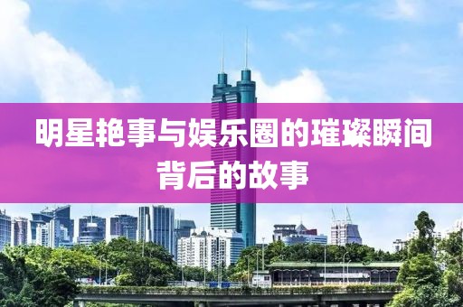 明星艷事與娛樂圈的璀璨瞬間背后的故事