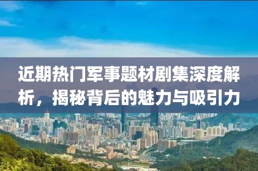 近期熱門軍事題材劇集深度解析，揭秘背后的魅力與吸引力