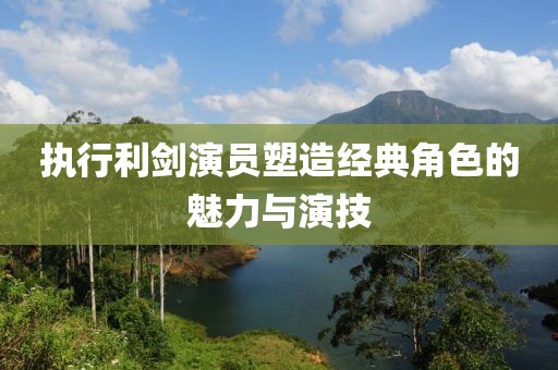執(zhí)行利劍演員塑造經(jīng)典角色的魅力與演技