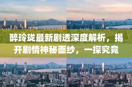 醉玲瓏最新劇透深度解析，揭開劇情神秘面紗，一探究竟