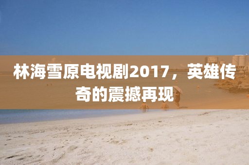 林海雪原電視劇2017，英雄傳奇的震撼再現(xiàn)