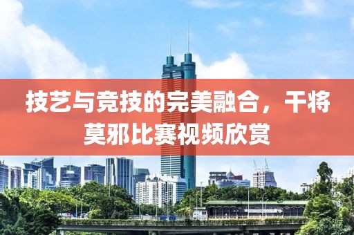 技藝與競(jìng)技的完美融合，干將莫邪比賽視頻欣賞