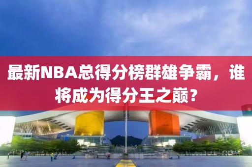 最新NBA總得分榜群雄爭霸，誰將成為得分王之巔？