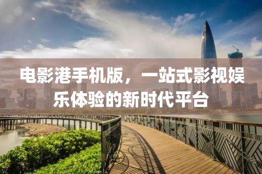 電影港手機版，一站式影視娛樂體驗的新時代平臺