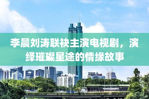 李晨劉濤聯(lián)袂主演電視劇，演繹璀璨星途的情緣故事