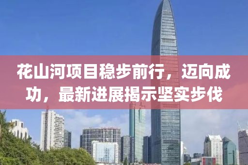 花山河項目穩(wěn)步前行，邁向成功，最新進展揭示堅實步伐