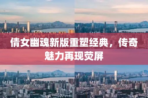 倩女幽魂新版重塑經(jīng)典，傳奇魅力再現(xiàn)熒屏