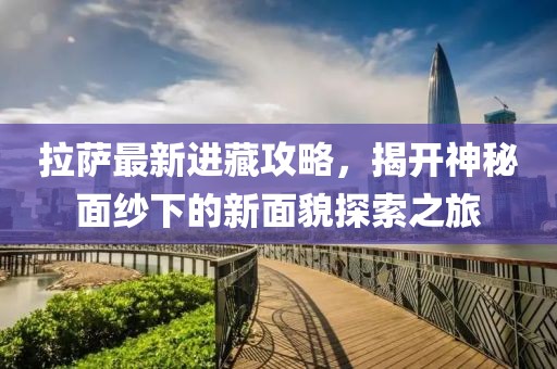拉薩最新進藏攻略，揭開神秘面紗下的新面貌探索之旅
