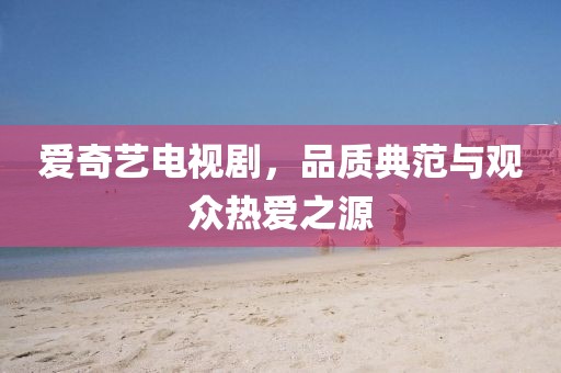 愛奇藝電視劇，品質(zhì)典范與觀眾熱愛之源
