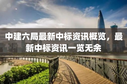 中建六局最新中標(biāo)資訊概覽，最新中標(biāo)資訊一覽無余