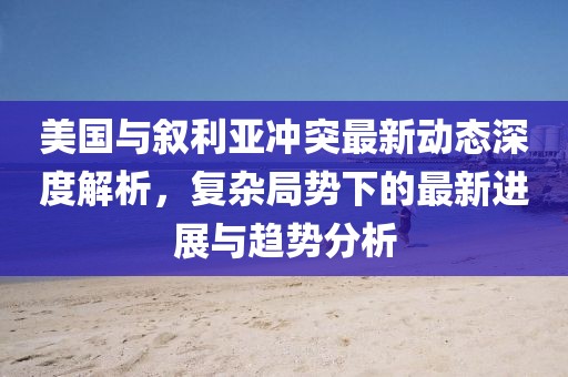 美國(guó)與敘利亞沖突最新動(dòng)態(tài)深度解析，復(fù)雜局勢(shì)下的最新進(jìn)展與趨勢(shì)分析