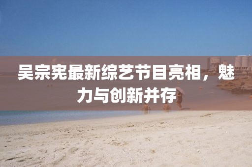 吳宗憲最新綜藝節(jié)目亮相，魅力與創(chuàng)新并存