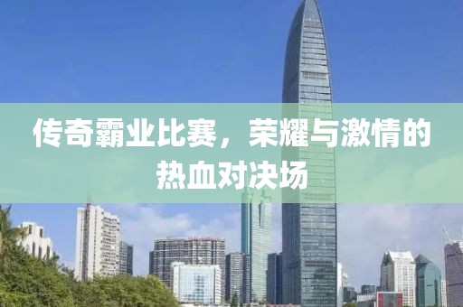 傳奇霸業(yè)比賽，榮耀與激情的熱血對決場