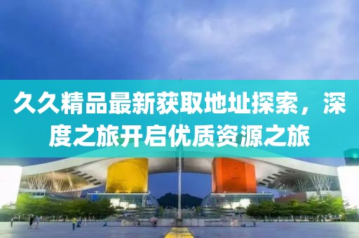 久久精品最新獲取地址探索，深度之旅開啟優(yōu)質(zhì)資源之旅