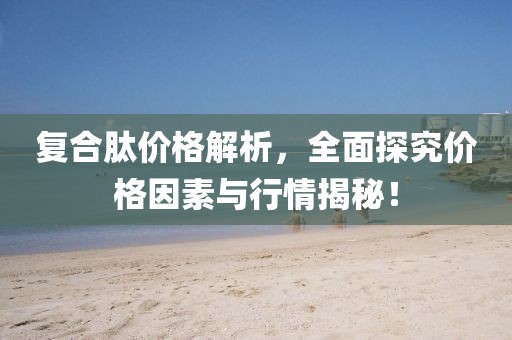 復(fù)合肽價格解析，全面探究價格因素與行情揭秘！
