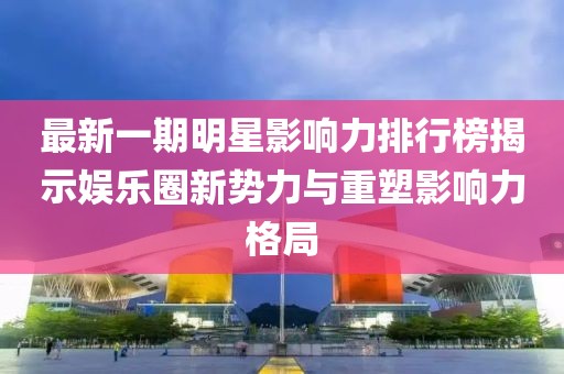 最新一期明星影響力排行榜揭示娛樂圈新勢力與重塑影響力格局