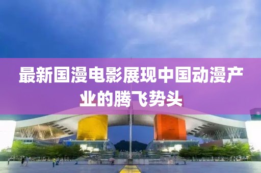 最新國(guó)漫電影展現(xiàn)中國(guó)動(dòng)漫產(chǎn)業(yè)的騰飛勢(shì)頭