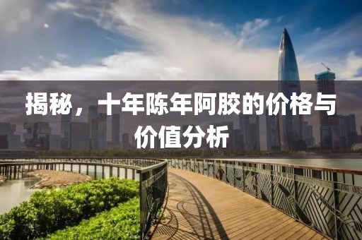 揭秘，十年陳年阿膠的價格與價值分析