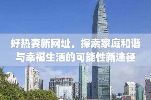 好熱妻新網(wǎng)址，探索家庭和諧與幸福生活的可能性新途徑