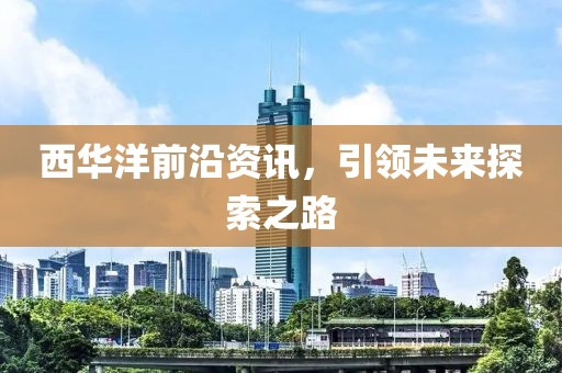 西華洋前沿資訊，引領(lǐng)未來探索之路